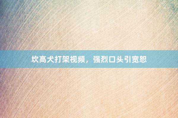 坎高犬打架视频，强烈口头引宽恕