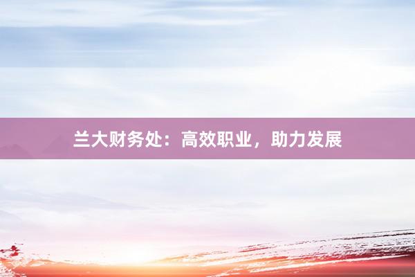 兰大财务处：高效职业，助力发展