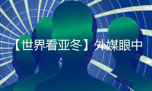 【世界看亚冬】外媒眼中的亚冬会关键词：“绿色、科技🤽🏽‍♀️、节俭”
