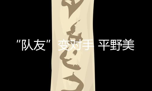 “队友”变对手 平野美宇:孙颖莎有很多值得我学习的地方