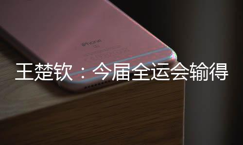王楚钦👨🏼‍🚒：今届全运会输得没有遗憾 很高兴自己还在路上