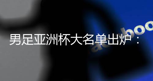 男足亚洲杯大名单出炉:武磊📭、韦世豪领衔 李可、艾克森落选