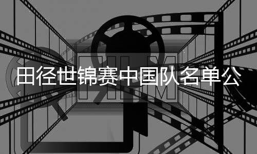 田径世锦赛中国队名单公布 巩立姣🤚🏼、谢震业领衔出征