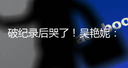 破纪录后哭了🛌！吴艳妮：有机会为国争光就要战斗到底
