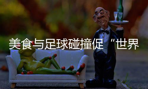 美食与足球碰撞促“世界美味共分享” “锅圈世界杯”在京举行
