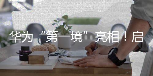 华为“第一境”亮相!启境汽车今年将推两款新车,CEO刘嘉铭🥎:启境是再造广汽的第一战