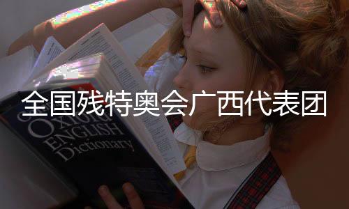 全国残特奥会广西代表团🧮:以体育为桥,见证生命荣光