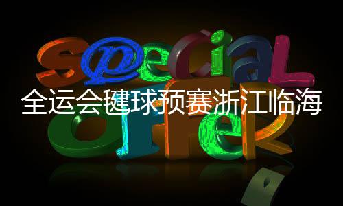 全运会毽球预赛浙江临海落幕 传统民间体育活动展魅力