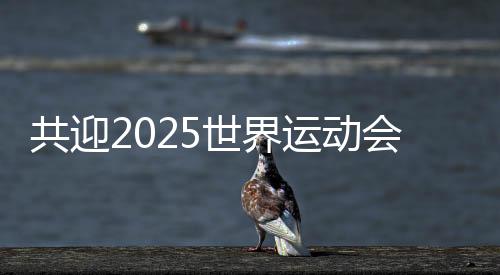 共迎2025世界运动会盛会 成都将打造30个“世运空间”