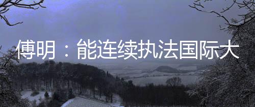 傅明:能连续执法国际大赛 已证明中国裁判员的水平