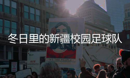 冬日里的新疆校园足球队💂🏽‍♀️：在冰天雪地里点燃“足球梦”