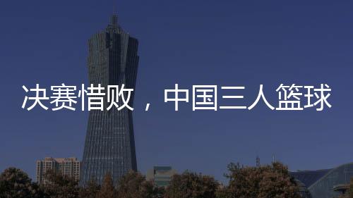 决赛惜败⏪，中国三人篮球男队仍创亚洲杯最佳战绩
