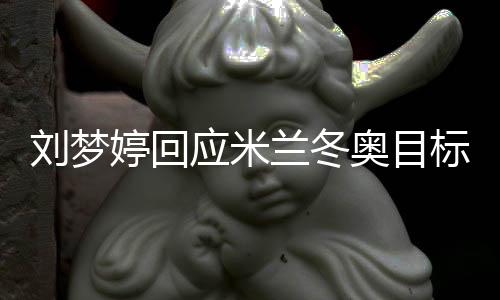 刘梦婷回应米兰冬奥目标:做好自己🤱🏻,冲击领奖台