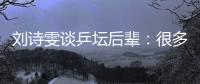 刘诗雯谈乒坛后辈：很多年轻队员展示出不俗实力
