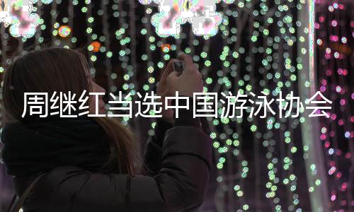 周继红当选中国游泳协会主席🧘🏿‍♂️、中国跳水协会主席