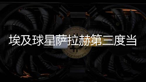 埃及球星萨拉赫第三度当选英格兰年度最佳男足球员