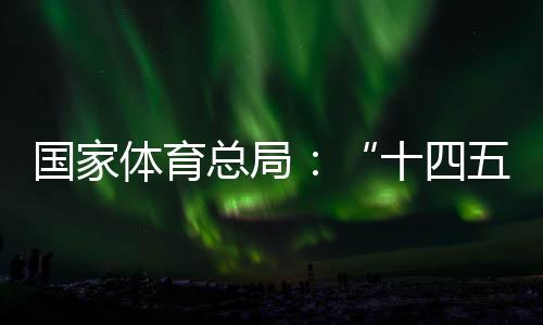 国家体育总局:“十四五”以来体育产业稳步发展,年均增速10.3%