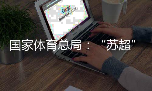 国家体育总局🍆：“苏超”带动江苏全域多场景消费380亿元