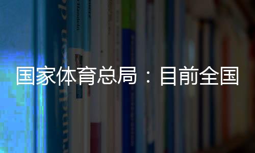 国家体育总局𓀘：目前全国有超过3万家青少年体育培训机构