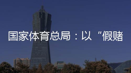 国家体育总局🥠🤹🏼‍♂️：以“假赌黑”治理为契机，重拳整治足球🚙、象棋发展乱象