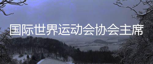 国际世界运动会协会主席：杏运将是历史上最好的世运会
