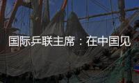 国际乒联主席🍴：在中国见证WTT大满贯赛“羽翼渐丰”