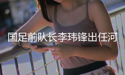 国足前队长李玮锋出任河南足球俱乐部副总经理