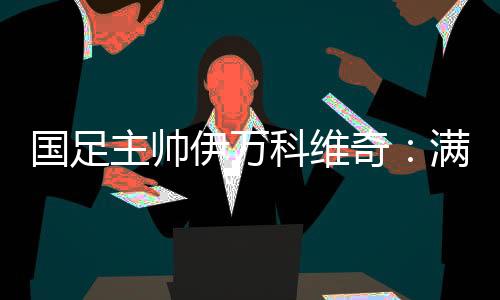 国足主帅伊万科维奇:满意球员拼搏、激情的态度