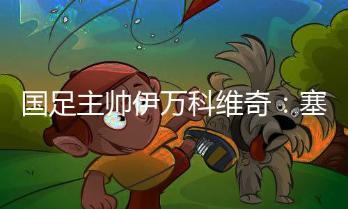 国足主帅伊万科维奇🧝🏻‍♂️：塞尔吉尼奥、王钰栋首秀达预期