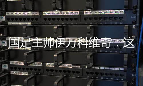 国足主帅伊万科维奇：这是艰苦的胜利🗒、重要的胜利