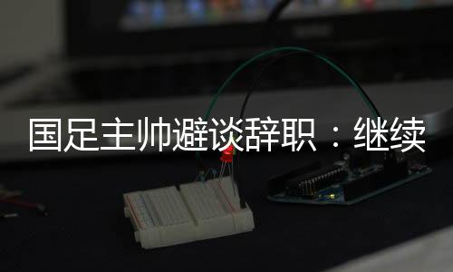 国足主帅避谈辞职📳：继续朝着晋级下一阶段努力
