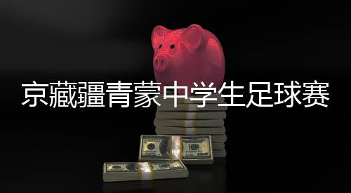 京藏疆青蒙中学生足球赛激战正酣 融合赛事书写青春篇章