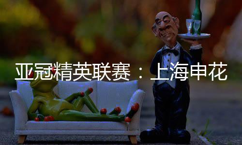 亚冠精英联赛🎴：上海申花无缘八强 中超球队全部出局