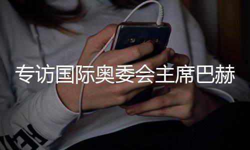 专访国际奥委会主席巴赫：掌舵奥林匹克运动12年🛺，成就与遗憾