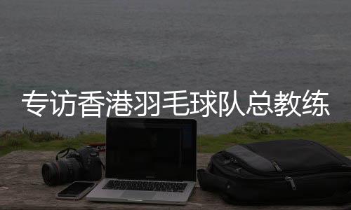 专访香港羽毛球队总教练：比全运像开盲盒👩🏻‍🦱，有惊喜也有“惊吓”