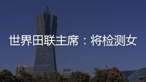 世界田联主席：将检测女选手染色体🛝，以维护“比赛的公正性”