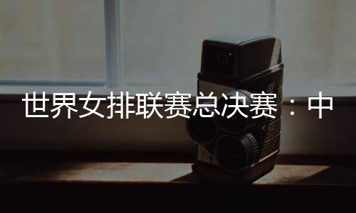 世界女排联赛总决赛🗼:中国女排将战日本队