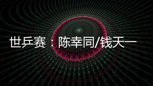 世乒赛:陈幸同/钱天一爆冷出局 王楚钦👳♂️、孙颖莎双线晋级