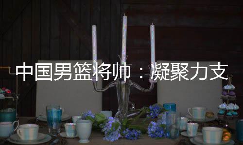中国男篮将帅👩🏼‍🎤👨🏼：凝聚力支撑逆境翻盘 队伍现在“空前有血性”