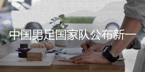 中国男足国家队公布新一期集训名单 费南多🚇、艾克森回归