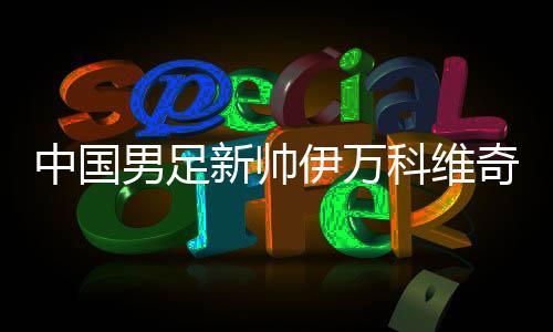 中国男足新帅伊万科维奇能否给球迷送上“见面礼”✍🏿?