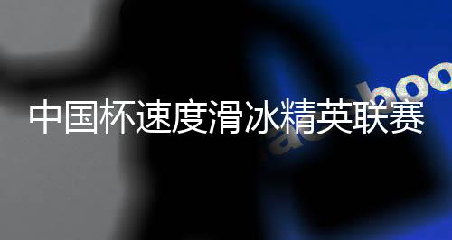 中国杯速度滑冰精英联赛第四站在长春收官