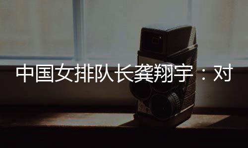 中国女排队长龚翔宇🧖🏻‍♀️：对手发挥出色🪢，中国队有提升空间