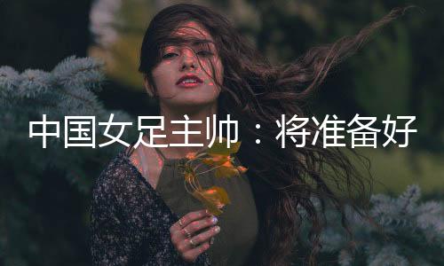 中国女足主帅🔑：将准备好细节以应对朝鲜队的高位逼抢