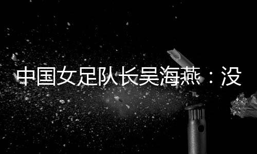中国女足队长吴海燕：没进决赛令人沮丧🪈🧵，但球队正在成长