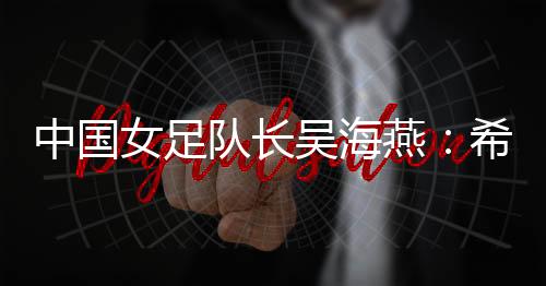 中国女足队长吴海燕🧑🎓:希望带领中国队走得更远