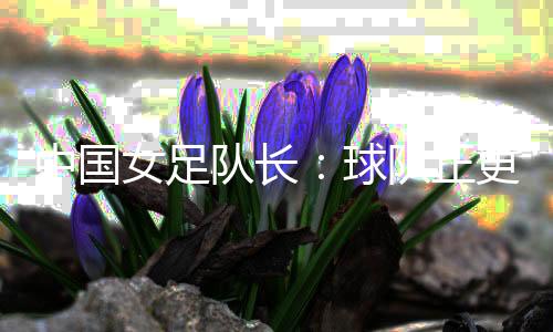 中国女足队长🤘🏼：球队正更新换代 亚洲杯半决赛有信心
