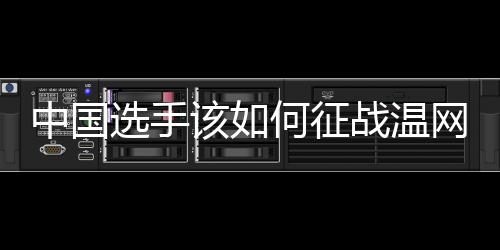 中国选手该如何征战温网🫓🤱？前女单冠军给出建议