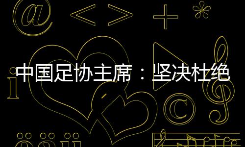 中国足协主席🏄🏿‍♀️🧻：坚决杜绝假球🙌、默契球、断子绝孙脚