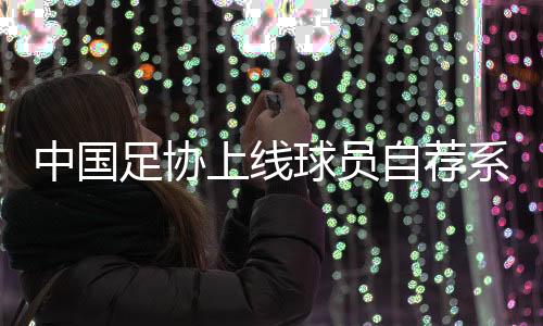 中国足协上线球员自荐系统☂️:拓宽足球人才选拔渠道